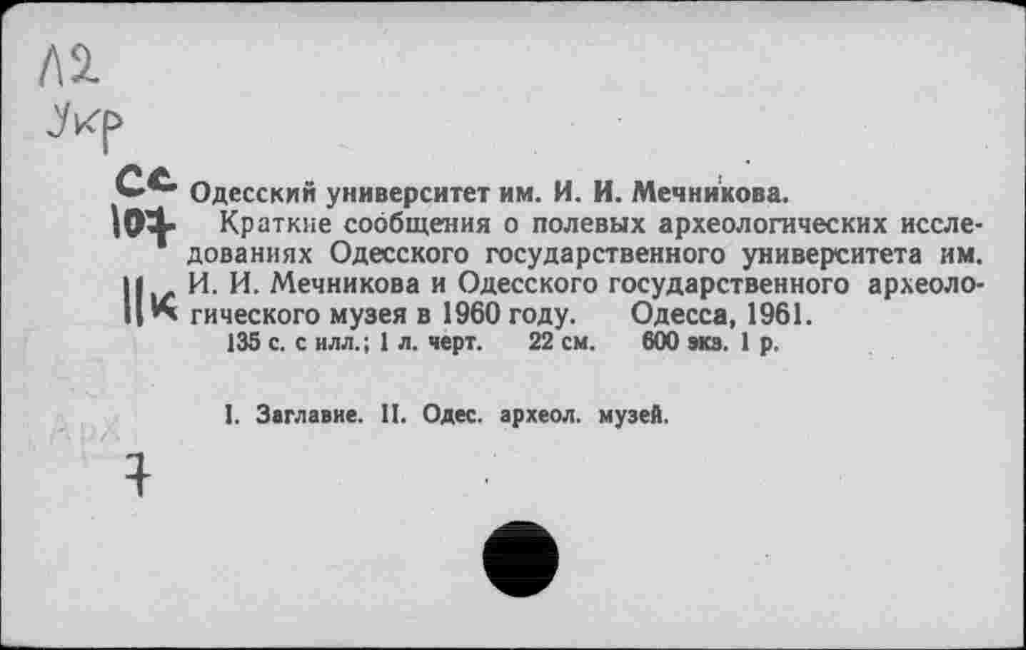 ﻿Al
jKp
Одесским университет им. И. И. Мечникова.
Ilty Краткие сообщения о полевых археологических исследованиях Одесского государственного университета им. Н И. И. Мечникова и Одесского государственного археоло-’*» гического музея в 1960 году. Одесса, 1961.
135 с. с илл. ; 1 л. черт. 22 см. 600 экз. 1 р.
1. Заглавие. II. Одес. археол. музей.